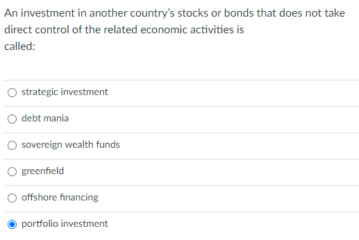 An investment in another country's stocks or bonds that does not take
direct control of the related economic activities is
called:
strategic investment
debt mania
sovereign wealth funds
O greenfield
offshore financing
portfolio investment
