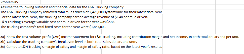Problem #5
Assume the following business and financial data for the L&N Trucking Company:
The L&N Trucking Company achieved total miles driven of 2,425,000 systemwide for their latest fiscal year.
For the latest fiscal year, the trucking company earned average revenue of $5.48 per mile driven.
L&N Trucking's average variable cost per mile driven for the year was $2.85.
The trucking company's total fixed costs for the year were $1,857,000.
5a) Show the cost-volume-profit (CVP) income statement for L&N Trucking, including contribution margin and net income, in both total dollars and per unit.
5b) Calculate the trucking company's breakeven level in both total sales dollars and units
5c) Compute L&N Trucking's margin of safety and margin of safety ratio, based on the latest year's results.
