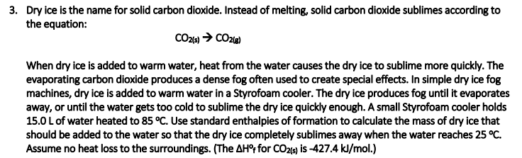 3. Dry ice is the name for solid carbon dioxide. Instead of melting, solid carbon dioxide sublimes according to
the equation:
When dry ice is added to warm water, heat from the water causes the dry ice to sublime more quickly. The
evaporating carbon dioxide produces a dense fog often used to create special effects. In simple dry ice fog
machines, dry ice is added to warm water in a Styrofoam cooler. The dry ice produces fog until it evaporates
away, or until the water gets too cold to sublime the dry ice quickly enough. A small Styrofoam cooler holds
15.0 Lof water heated to 85 °C. Use standard enthalpies of formation to calculate the mass of dry ice that
should be added to the water so that the dry ice completely sublimes away when the water reaches 25 °C.
Assume no heat loss to the surroundings. (The AH°; for CO219) is -427.4 kl/mol.)
