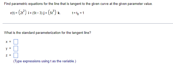 Find parametric equations for the line that is tangent to the given curve at the given parameter value.
r(t) = (21) i+ (5t- 3) j+ (5t) k.
t= to = 1
What is the standard parameterization for the tangent line?
X =
y =
z =
(Type expressions using t as the variable.)
