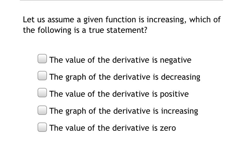 Let us assume a given function is increasing, which of
the following is a true statement?
The value of the derivative is negative
| The graph of the derivative is decreasing
The value of the derivative is positive
The graph of the derivative is increasing
The value of the derivative is zero
