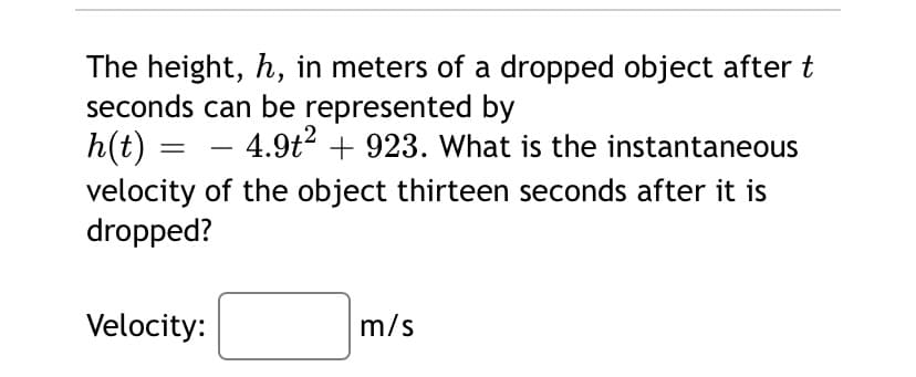 The height, h, in meters of a dropped object after t
seconds can be represented by
h(t) = - 4.9t? + 923. What is the instantaneous
velocity of the object thirteen seconds after it is
dropped?
Velocity:
m/s
