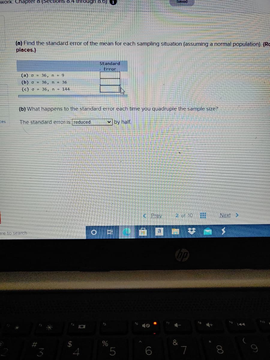 work: Chapter 8 (Sections 8.4 thre
Saved
(a) Find the standard error of the mean for each sampling situation (assuming a normal population). (Rc
places.)
Standard
Error
(a) o = 36, n = 9
(b) o = 36, n = 36
(c) o = 36, n = 144
(b) What happens to the standard error each time you quadruple the sample size?
ces
The standard erroris reduced
v by half.
C Prey
2 of 10
Next >
ere to search
%
&
5
7
