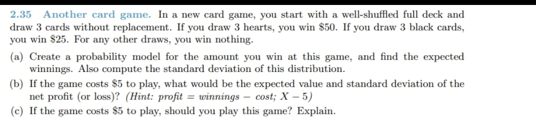 2.35 Another card game. In a new card game, you start with a well-shuffled full deck and
draw 3 cards without replacement. If you draw 3 hearts, you win $50. If you draw 3 black cards,
you win $25. For any other draws, you win nothing.
(a) Create a probability model for the amount you win at this game, and find the expected
winnings. Also compute the standard deviation of this distribution.
(b) If the game costs $5 to play, what would be the expected value and standard deviation of the
net profit (or loss)? (Hint: profit = winnings – cost; X – 5)
(c) If the game costs $5 to play, should you play this game? Explain.
