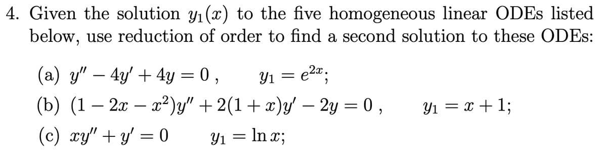 4. Given the solution y₁(x) to the five homogeneous linear ODEs listed
below, use reduction of order to find a second solution to these ODES:
2x
Y₁ = e²x;
(a) y" - 4y + 4y = 0,
(b) (1 – 2x − x²)y" + 2(1+x)y' - 2y = 0,
(c) xy" + y = 0
Y₁ = ln x;
Yı
Y₁ = x + 1;