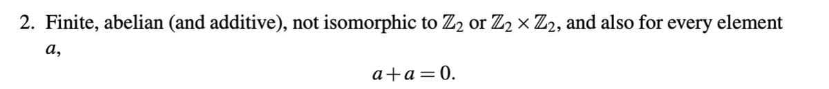 2. Finite, abelian (and additive), not isomorphic to Z2 or Z2 × Z2, and also for every element
a,
a+a=0.