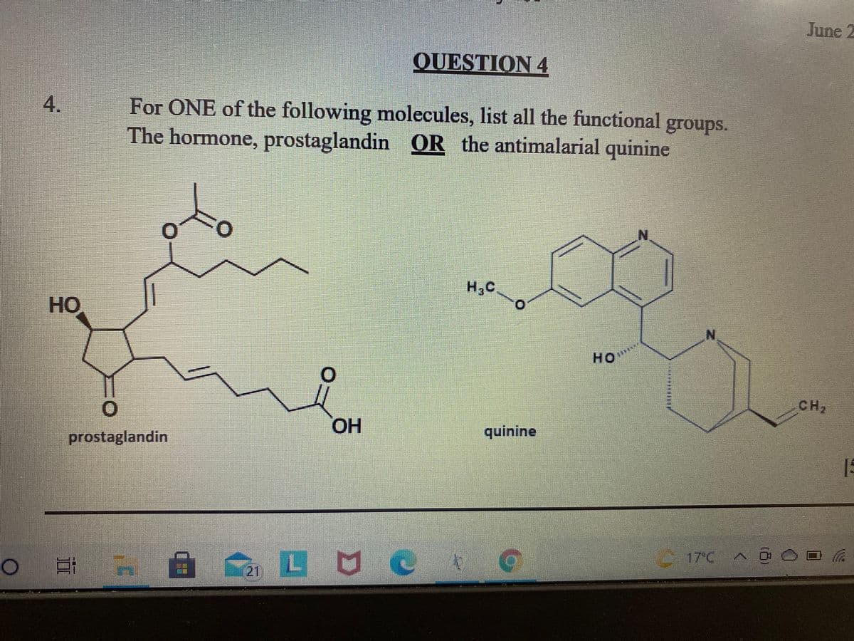 June 2
QUESTION 4
4.
For ONE of the following molecules, list all the functional
groups.
The hormone, prostaglandin OR the antimalarial quinine
H,C
HO
HO
CH2
HO.
quinine
prostaglandin
15
17°C A C
21
