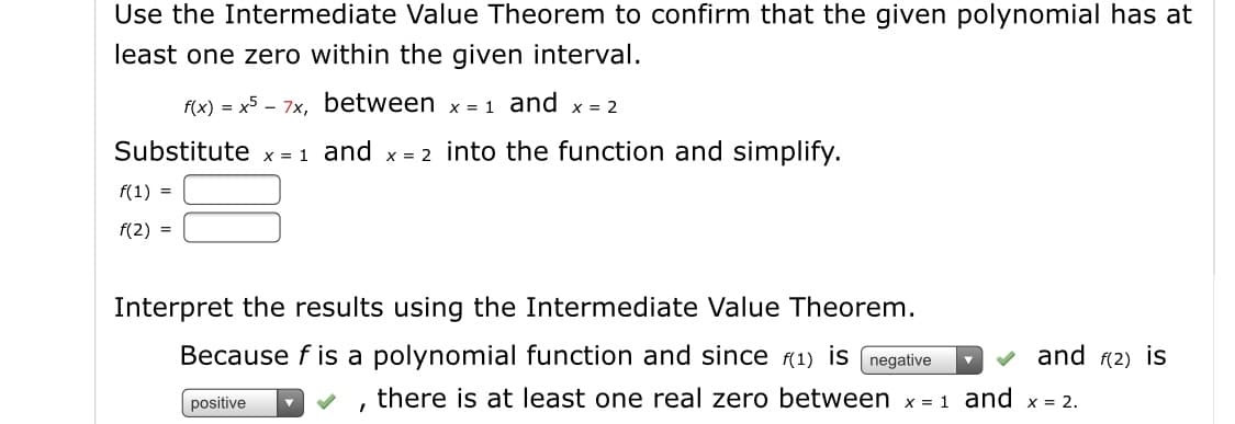 Use the Intermediate Value Theorem to confirm that the given polynomial has at
least one zero within the given interval.
f(x) = x5 – 7x, between x = 1 and x = 2
Substitute x = 1 and x = 2 into the function and simplify.
f(1) =
f(2) =
Interpret the results using the Intermediate Value Theorem.
Because f is a polynomial function and since (1) is (negative
v and (2) is
there is at least one real zero between x = 1 and x = 2.
positive
