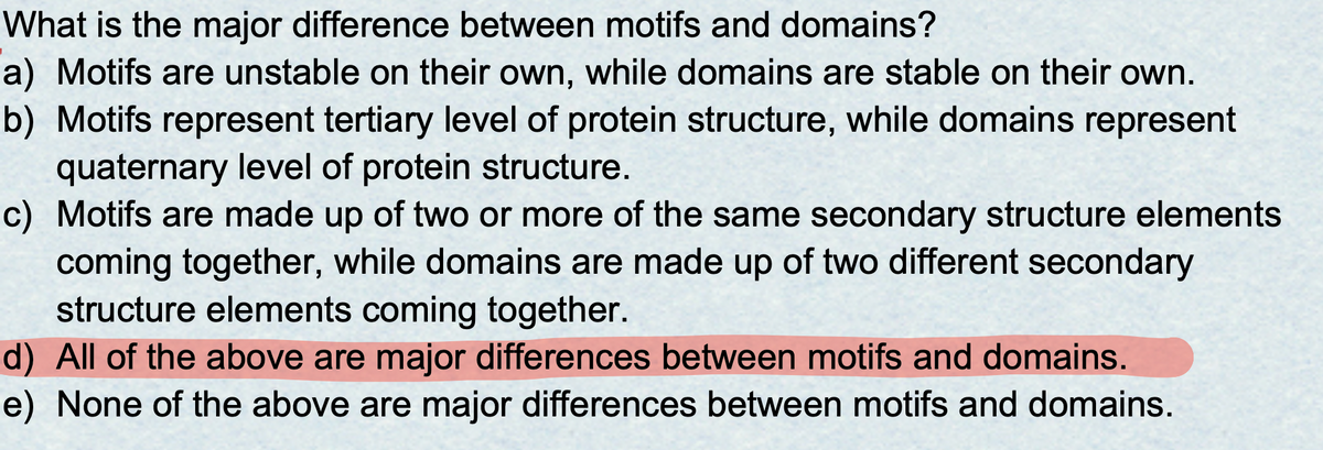 What is the major difference between motifs and domains?
a) Motifs are unstable on their own, while domains are stable on their own.
b) Motifs represent tertiary level of protein structure, while domains represent
quaternary level of protein structure.
c) Motifs are made up of two or more of the same secondary structure elements
coming together, while domains are made up of two different secondary
structure elements coming together.
d) All of the above are major differences between motifs and domains.
e) None of the above are major differences between motifs and domains.