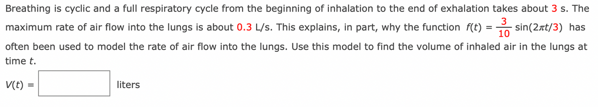 =
sin(2лt/3) has
Breathing is cyclic and a full respiratory cycle from the beginning of inhalation to the end of exhalation takes about 3 s. The
3
maximum rate of air flow into the lungs is about 0.3 L/s. This explains, in part, why the function f(t) =
10
often been used to model the rate of air flow into the lungs. Use this model to find the volume of inhaled air in the lungs at
time t.
V(t) =
liters