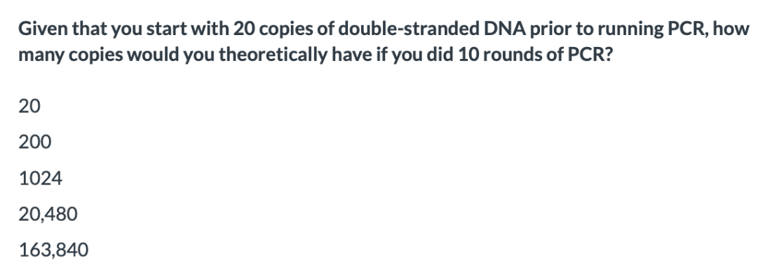 Given that you start with 20 copies of double-stranded DNA prior to running PCR, how
many copies would you theoretically have if you did 10 rounds of PCR?
20
200
1024
20,480
163,840