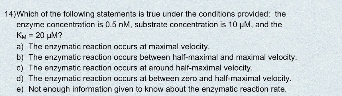 14) Which of the following statements is true under the conditions provided: the
enzyme concentration is 0.5 nM, substrate concentration is 10 µM, and the
KM = 20 µM?
a) The enzymatic reaction occurs at maximal velocity.
b) The enzymatic reaction occurs between half-maximal and maximal velocity.
c) The enzymatic reaction occurs at around half-maximal velocity.
d) The enzymatic reaction occurs at between zero and half-maximal velocity.
e) Not enough information given to know about the enzymatic reaction rate.