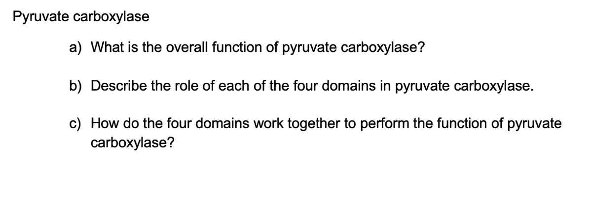 Pyruvate carboxylase
a) What is the overall function of pyruvate carboxylase?
b) Describe the role of each of the four domains in pyruvate carboxylase.
c) How do the four domains work together to perform the function of pyruvate
carboxylase?