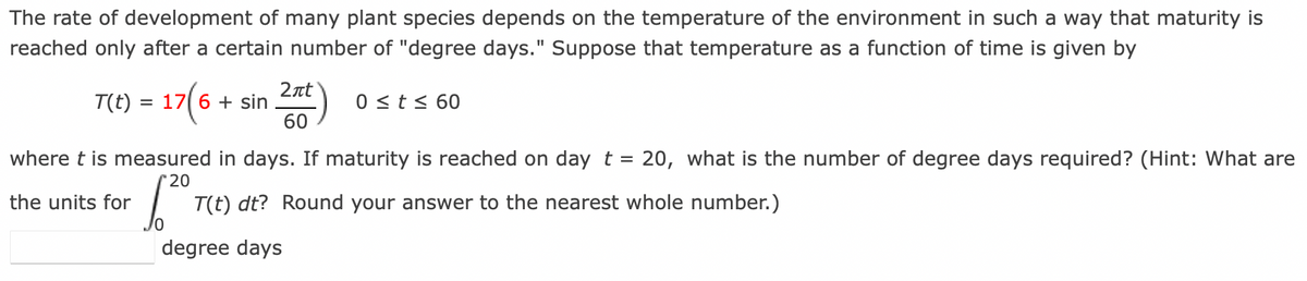 The rate of development of many plant species depends on the temperature of the environment in such a way that maturity is
reached only after a certain number of "degree days." Suppose that temperature as a function of time is given by
T(t) = 17(6 + sin 2nt) 0 ≤ t ≤ 60
60
where t is measured in days. If maturity is reached on day t = 20, what is the number of degree days required? (Hint: What are
T(t) dt? Round your answer to the nearest whole number.)
*20
the units for
degree days