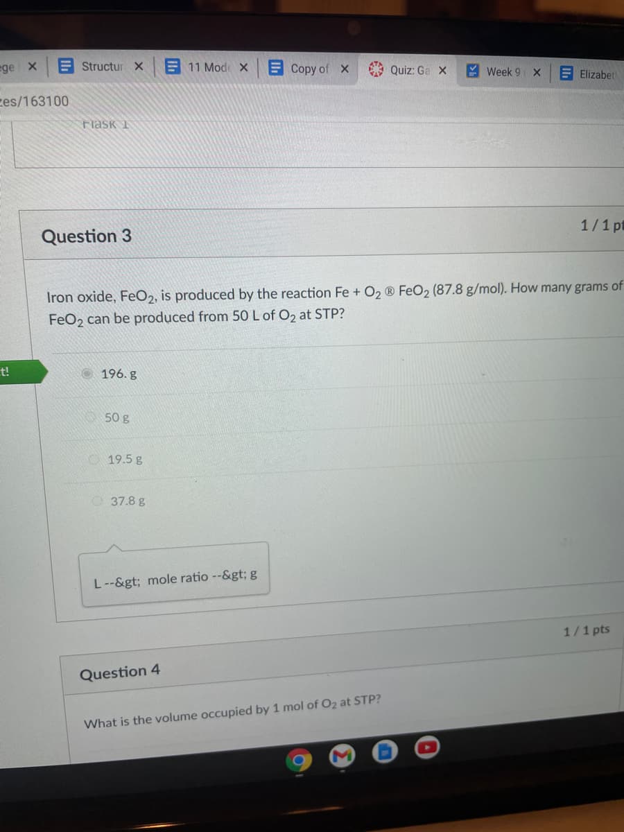 ege X
E Structur X
11 Mod X
Copy of X
E Quiz: Ga X
Y Week 9 X
E Elizabet
ces/163100
Flask 1
1/1 pt
Question 3
Iron oxide, FeO2, is produced by the reaction Fe + O2 ® Fe02 (87.8 g/mol). How many grams of
FeO2 can be produced from 50 L of O2 at STP?
t!
196. g
50 g
O 19.5 g
O 37.8 g
L--&gt; mole ratio --&gt; g
1/1 pts
Question 4
What is the volume occupied by 1 mol of O2 at STP?
