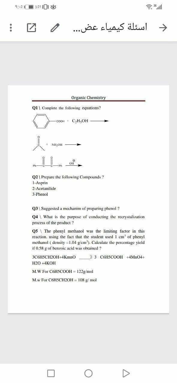 9::01
令all
اسئلة کيمياء عض. . .
>
Organic Chemistry
Q1| Complete the following equations?
-COOH + C,H,OH
NH,OH
он
Q2 | Prepare the following Compounds ?
1-Asprin
2-Acetanilide
3-Phenol
Q3 \ Suggested a mechanim of preparing phenol ?
Q4 \ What is the purpose of conducting the recrystalization
process of the product ?
Q5 \ The phenyl methanol was the limiting factor in this
reaction. using the fact that the student used 1 cm of phenyl
methanol ( density =1.04 g/cm). Calculate the percentage yield
if 0.58 g of benzoic acid was obtained ?
3C6H5CH2OH+4Kmno
3 C6H5COOH +4MN04+
Н2О +4КОН
M.W For C6H5COOH = 122g/mol
M.w For C6H5CH2OH = 108 g/ mol
