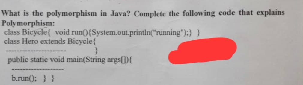 What is the polymorphism in Java? Complete the following code that explains
Polymorphism:
class Bicycle{ void run(){ System.out.println("running");} }
class Hero extends Bicycle{
}
public static void main(String args[]){
b.run(); } }