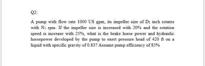 Q2:
A pump with flow rate 1000 US gpm, its impeller size of D₁ inch rotates
with N₁ rpm. If the impeller size is increased with 20% and the rotation
speed is increase with 25%, what is the brake horse power and hydraulic
horsepower developed by the pump to exert pressure head of 420 ft on a
liquid with specific gravity of 0.83? Assume pump efficiency of 85%
