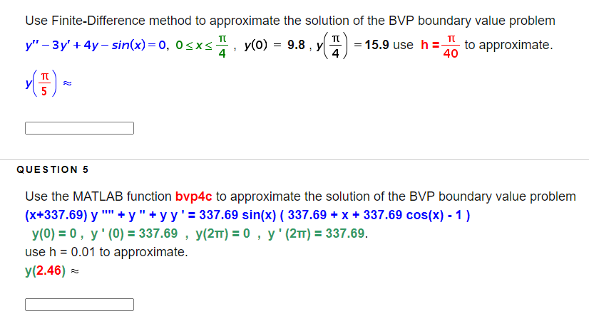 Use Finite-Difference method to approximate the solution of the BVP boundary value problem
у" - Зу' + 4у — sin(x) %3D 0, o <x<
4 '
y(0) = 9.8 , y
= 15.9 use h = to approximate.
4
40
TT
QUESTION 5
Use the MATLAB function bvp4c to approximate the solution of the BVP boundary value problem
(x+337.69) y "" + y" + yy'= 337.69 sin(x) ( 337.69 + x + 337.69 cos(x) - 1)
y(0) = 0, y' (0) = 337.69 , y(2T) = 0 , y' (2TT) = 337.69.
use h = 0.01 to approximate.
y(2.46) =

