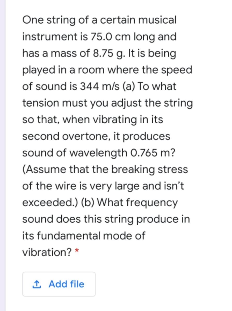 One string of a certain musical
instrument is 75.0 cm long and
has a mass of 8.75 g. It is being
played in a room where the speed
of sound is 344 m/s (a) To what
tension must you adjust the string
so that, when vibrating in its
second overtone, it produces
sound of wavelength 0.765 m?
(Assume that the breaking stress
of the wire is very large and isn't
exceeded.) (b) What frequency
sound does this string produce in
its fundamental mode of
vibration? *
I Add file
