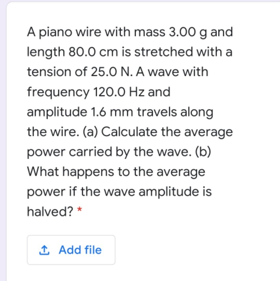 A piano wire with mass 3.00 g and
length 80.0 cm is stretched with a
tension of 25.0 N. A wave with
frequency 120.0 Hz and
amplitude 1.6 mm travels along
the wire. (a) Calculate the average
power carried by the wave. (b)
What happens to the average
power if the wave amplitude is
halved? *
1 Add file
