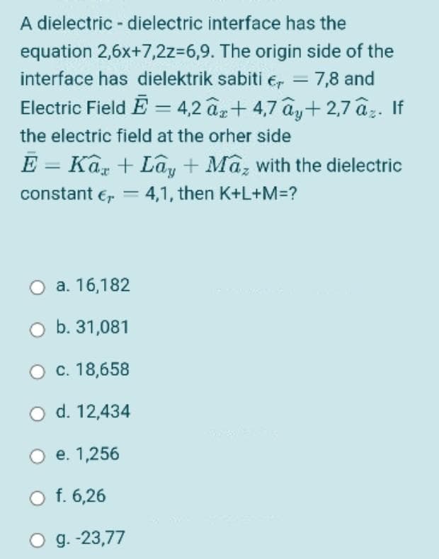A dielectric - dielectric interface has the
equation 2,6x+7,2z=6,9. The origin side of the
interface has dielektrik sabiti € = 7,8 and
Electric Field Ē = 4,2 âx+4,7 ây+2,7 âz. If
the electric field at the other side
E = Kax + Lây + Maz with the dielectric
constant € = 4,1, then K+L+M=?
-
a. 16,182
O b. 31,081
O c. 18,658
O d. 12,434
e. 1,256
O f. 6,26
O g. -23,77