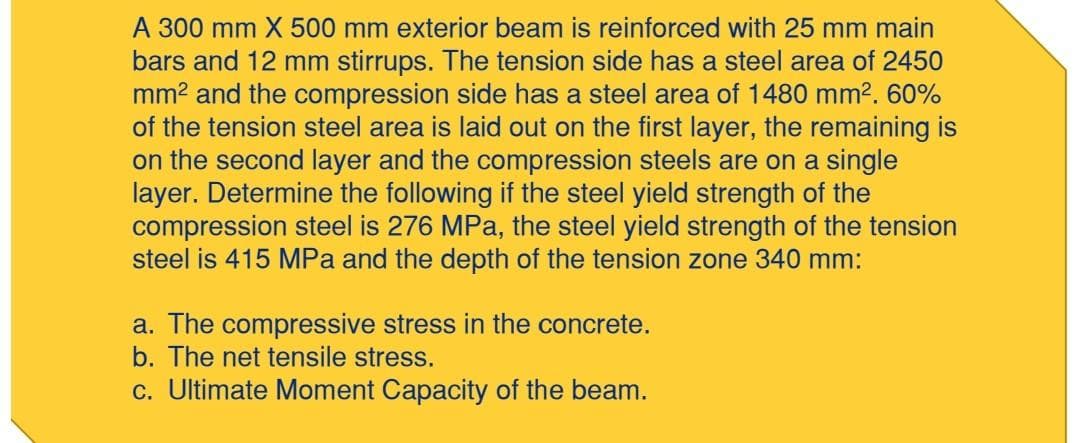 A 300 mm X 500 mm exterior beam is reinforced with 25 mm main
bars and 12 mm stirrups. The tension side has a steel area of 2450
mm² and the compression side has a steel area of 1480 mm². 60%
of the tension steel area is laid out on the first layer, the remaining is
on the second layer and the compression steels are on a single
layer. Determine the following if the steel yield strength of the
compression steel is 276 MPa, the steel yield strength of the tension
steel is 415 MPa and the depth of the tension zone 340 mm:
a. The compressive stress in the concrete.
b. The net tensile stress.
c. Ultimate Moment Capacity of the beam.
