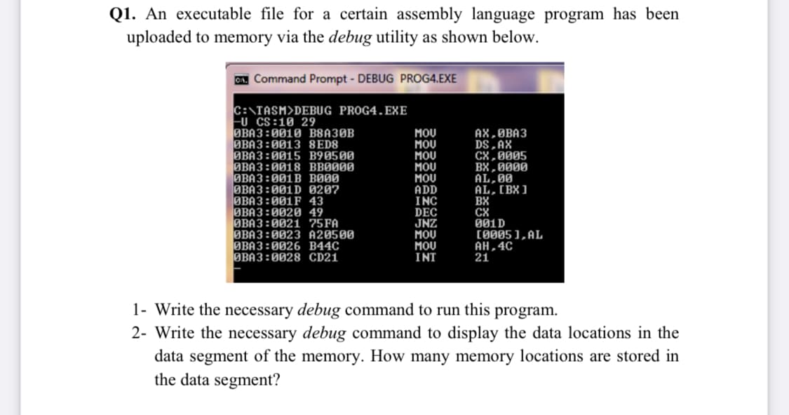 Q1. An executable file for a certain assembly language program has been
uploaded to memory via the debug utility as shown below.
C. Command Prompt - DEBUG PROG4.EXE
C:\TASM>DEBUG PROG4.EXE
Fu CS:10 29
ЭВАЗ :0010 B8АЗОВ
ØBA3:0013 8ED8
ØBA3:0015 B90500
MOU
MOU
MOU
MOU
MOU
ADD
INC
AX,ØBA3
DS,AX
CX,0005
BX,0000
AL,00
AL, [BX]
BX
CX
001D
(0005 ), AL
AH,4C
21
BBA3:0018 BBØ000
ØBA3:001B BØ00
ØBA3:001D 0207
ØBA3:001F
43
ØBA3:0020 49
ØBA3:0021 75FA
ØBA3:0023 A20500
ØBA3:0026 B44C
ØBA3:0028 CD21
DEC
JNZ
MOU
MOU
INT
1- Write the necessary debug command to run this program.
2- Write the necessary debug command to display the data locations in the
data segment of the memory. How many memory locations are stored in
the data segment?
