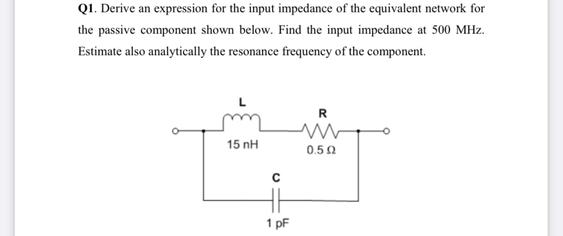 Q1. Derive an expression for the input impedance of the equivalent network for
the passive component shown below. Find the input impedance at 500 MHz.
Estimate also analytically the resonance frequency of the component.
R
15 nH
0.5 0
1 pF
