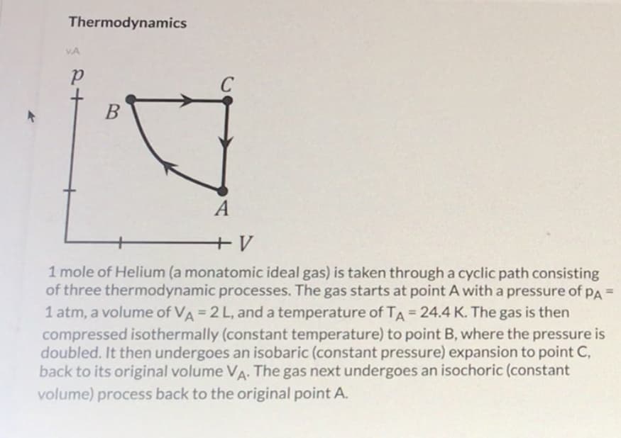 Thermodynamics
VA
C
B
A
1 mole of Helium (a monatomic ideal gas) is taken through a cyclic path consisting
of three thermodynamic processes. The gas starts at point A with a pressure of PA =
1 atm, a volume of VA= 2 L, and a temperature of TA = 24.4 K. The gas is then
compressed isothermally (constant temperature) to point B, where the pressure is
doubled. It then undergoes an isobaric (constant pressure) expansion to point C,
back to its original volume VA. The gas next undergoes an isochoric (constant
volume) process back to the original point A.
%3D
