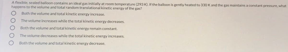 A flexible, sealed balloon contains an ideal gas initially at room temperature (293 K). If the balloon is gently heated to 330 K and the gas maintains a constant pressure, what
happens to the volume and total random translational kinetic energy of the gas?
Both the volume and total kinetic energy increase.
The volume increases while the total kinetic energy decreases.
Both the volume and total kinetic energy remain constant.
The volume decreases while the total kinetic energy increases.
Both the volume and total kinetic energy decrease.
