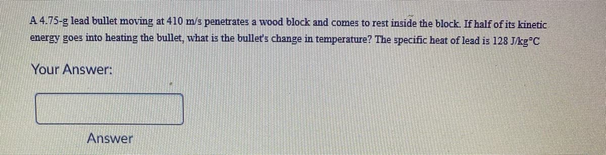A 4.75-g lead bullet moving at 410 m/s penetrates a wood block and comes to rest inside the block. If half of its kinetic
energy goes into heating the bullet, what is the bullet's change in temperature? The specific heat of lead is 128 Jkg C
Your Answer:
Answer
