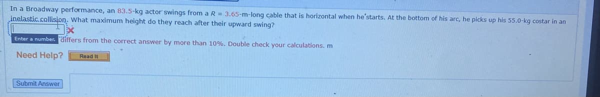 In a Broadway performance, an 83.5-kg actor swings from a R = 3.65-m-long cable that is horizontal when he'starts. At the bottom of his arc, he picks up his 55.0-kg costar in an
inelastic.collision. What maximum height do they reach after their upward swing?
Enter a number. differs from the correct answer by more than 10%. Double check your calculations. m
Need Help?
Read It
Submit Answer
