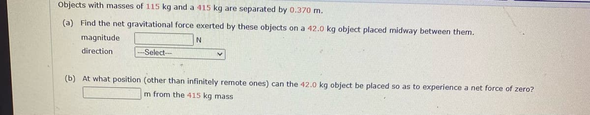 Objects with masses of 115 kg and a 415 kg are separated by 0.370 m.
(a) Find the net gravitational force exerted by these objects on a 42.0 kg object placed midway between them.
magnitude
direction
Select-
(b) At what position (other than infinitely remote ones) can the 42.0 kg object be placed so as to experience a net force of zero?
m from the 415 kg mass

