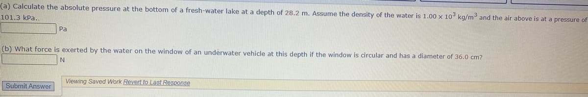 (a) Calculate the absolute pressure at the bottom of a fresh-water lake at a depth of 28.2 m. Assume the density of the water is 1.00 x 10° kg/m and the air above is at a pressure of
101.3 kPa.
Pa
(b) What force is exerted by the water on the window of an underwater vehicle at this depth if the window is circular and has a diameter of 36.0 cm?
Viewing Saved Work Revert to Last Response
Submit Answer
