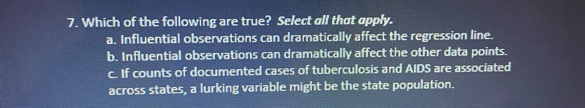 7. Which of the following are true? Select all that apply.
a. Influential observations can dramatically affect the regression line.
b. Influential observations can dramatically affect the other data points.
c If counts of documented cases of tuberculosis and AIDS are associated
across states, a lurking variable might be the state population.
