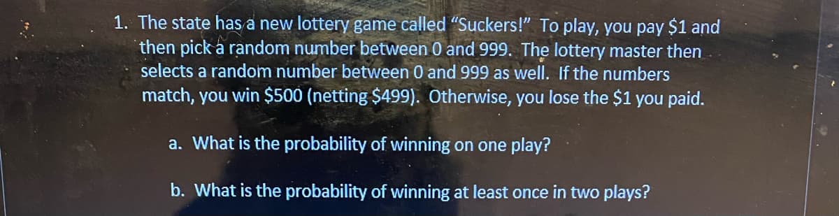 1. The state has a new lottery game called "Suckers!" To play, you pay $1 and
then pick a random number between 0 and 999. The lottery master then
selects a random number between 0 and 999 as well. If the numbers
match, you win $500 (netting $499). Otherwise, you lose the $1 you paid.
a. What is the probability of winning on one play?
b. What is the probability of winning at least once in two plays?
