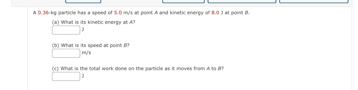 A 0.36-kg particle has a speed of 5.0 m/s at point A and kinetic energy of 8.0 J at point B.
(a) What is its kinetic energy at A?
(b) What is its speed at point B?
m/s
(c) What is the total work done on the particle as it moves from A to B?

