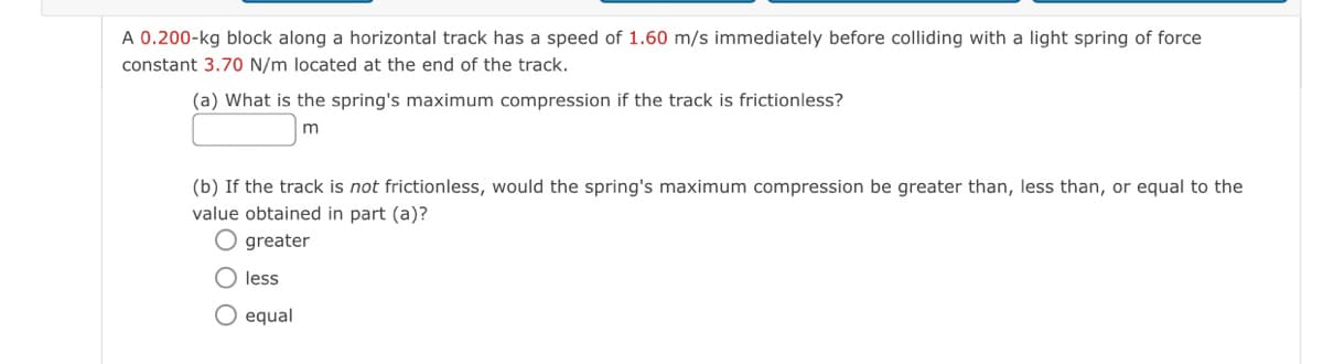 A 0.200-kg block along a horizontal track has a speed of 1.60 m/s immediately before colliding with a light spring of force
constant 3.70 N/m located at the end of the track.
(a) What is the spring's maximum compression if the track is frictionless?
(b) If the track is not frictionless, would the spring's maximum compression be greater than, less than, or equal to the
value obtained in part (a)?
O greater
O less
O equal
