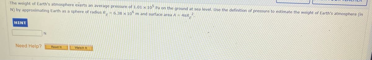 The weight of Earth's atmosphere exerts an average pressure of 1.01 × 10° Pa on the ground at sea level. Use the definition of pressure to estimate the weight of Earth's atmosphere (in
N) by approximating Earth as a sphere of radius R_ = 6.38 × 10° m and surface area A = 4µR_-
HINT
Need Help?
Read It
Watch It
