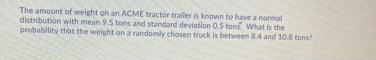 The amount of weight on an ACME tractor trailer is known to have a normal
distribution with mean 9.5 tons and standard deviation 0.5 tons. What is the
probability that the weight on a randomly chosen truck is between 8.4 and 10.8 tons?
