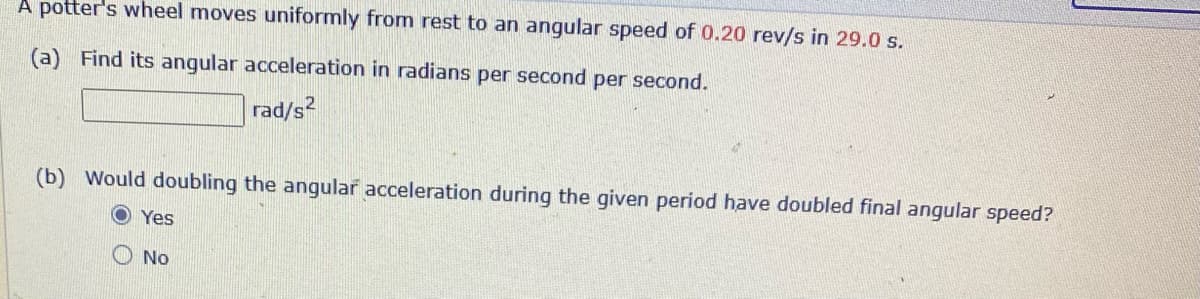 A potter's wheel moves uniformly from rest to an angular speed of 0.20 rev/s in 29.0 s.
(a) Find its angular acceleration in radians per second per second.
rad/s
(b) Would doubling the angular acceleration during the given period have doubled final angular speed?
O Yes
O No
