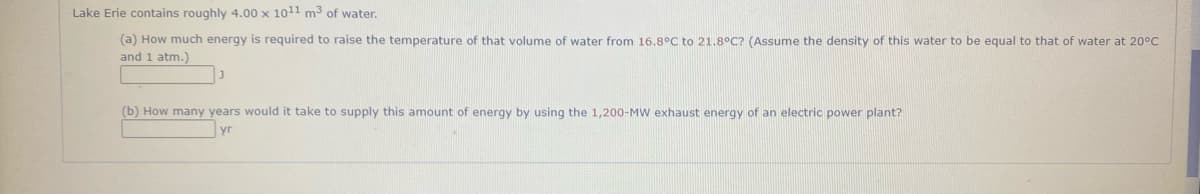 Lake Erie contains roughly 4.00 x 1011 m3 of water.
(a) How much energy is required to raise the temperature of that volume of water from 16.8°C to 21.8°C? (Assume the density of this water to be equal to that of water at 20°C
and 1 atm.)
(b) How many years would it take to supply this amount of energy by using the 1,200-MW exhaust energy of an electric power plant?
yr
