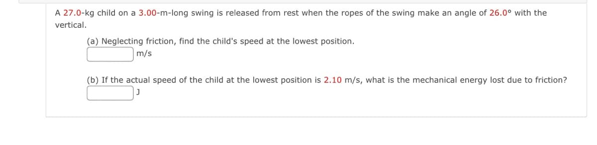 A 27.0-kg child on a 3.00-m-long swing is released from rest when the ropes of the swing make an angle of 26.0° with the
vertical.
(a) Neglecting friction, find the child's speed at the lowest position.
m/s
(b) If the actual speed of the child at the lowest position is 2.10 m/s, what is the mechanical energy lost due to friction?
