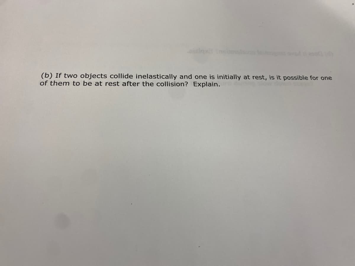 ilqx Ynei
(b) If two objects collide inelastically and one is initially at rest, is it possible for one
of them to be at rest after the collision? Explain.
