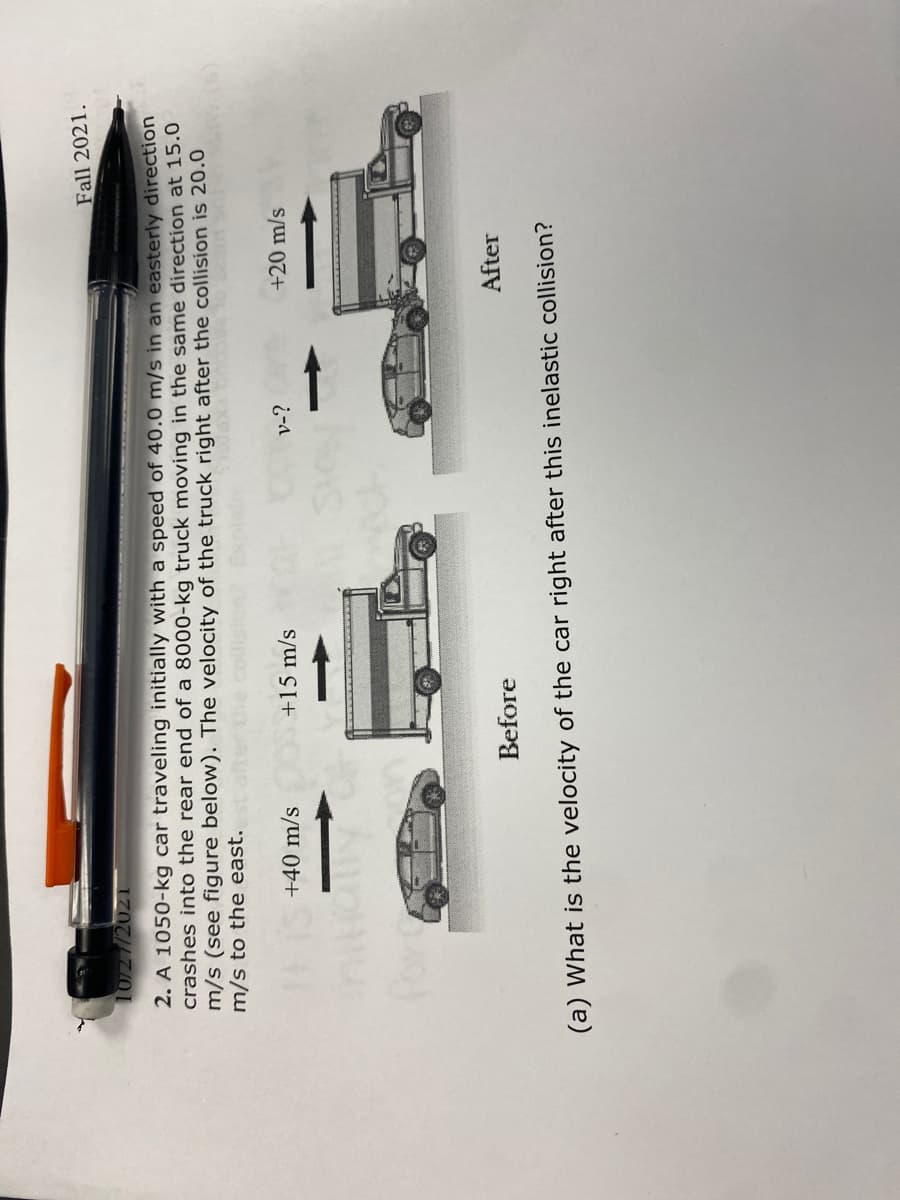 Fall 2021.
10727/2021
2. A 1050-kg car traveling initially with a speed of 40.0 m/s in an easterly direction
crashes into the rear end of a 8000-kg truck moving in the same direction at 15.0
m/s (see figure below). The velocity of the truck right after the collision is 20.0
m/s to the east.
+40 m/s
+15 m/s
v-?
+20 m/s
Before
After
(a) What is the velocity of the car right after this inelastic collision?
