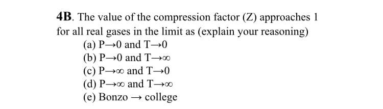 4B. The value of the compression factor (Z) approaches 1
for all real gases in the limit as (explain your reasoning)
(a) P→0 and T→0
(b) P→0 and T→0
(c) P0 and T→0
(d) P0 and T→0
(e) Bonzo → college
