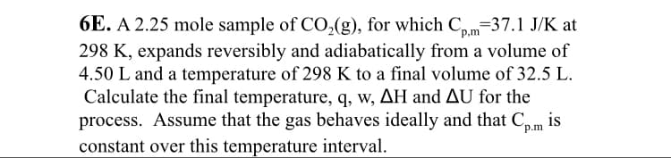 6E. A 2.25 mole sample of CO,(g), for which C,.m=37.1 J/K at
298 K, expands reversibly and adiabatically from a volume of
4.50 L and a temperature of 298 K to a final volume of 32.5 L.
Calculate the final temperature, q, w, AH and AU for the
process. Assume that the gas behaves ideally and that C.
is
p.m
constant over this temperature interval.
