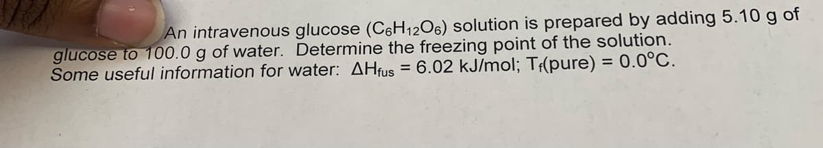 An intravenous glucose (C6H12O6) solution is prepared by adding 5.10 g of
glucose to 100.0 g of water. Determine the freezing point of the solution.
Some useful information for water: AHfus = 6.02 kJ/mol; Tf(pure) = 0.0°C.
