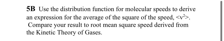 5B Use the distribution function for molecular speeds to derive
an expression for the average of the square of the speed, <v²>.
Compare your result to root mean square speed derived from
the Kinetic Theory of Gases.
